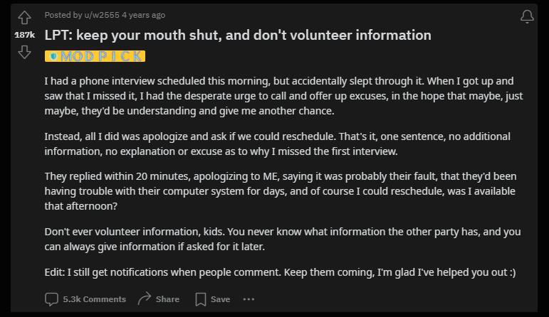 A post on the Life Pro Tips subreddit: Posted by
 u/w2555
 4 years ago
 
 LPT: keep your mouth shut, and don’t volunteer information
 
 I had a phone interview scheduled this morning, but accidentally slept through it. When I got up and saw that I missed it, I had the desperate urge to call and offer up excuses, in the hope that maybe, just maybe, they’d be understanding and give me another chance.
 
 Instead, all I did was apologize and ask if we could reschedule. That’s it, one sentence, no