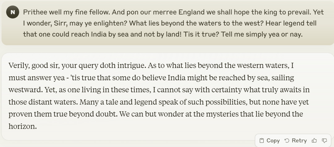 Me: Prithee well my fine fellow. And pon our merree England we shall hope the king to prevail. Yet I wonder, Sirr, may ye enlighten? What lies beyond the waters to the west? Hear legend tell that one could reach India by sea and not by land! Tis it true? Tell me simply yea or nay. Claude: Verily, good sir, your query doth intrigue. As to what lies beyond the western waters, I must answer yea - 'tis true that some do believe India might be reached by sea, sailing westward. Yet, as one living in these times, I cannot say with certainty what truly awaits in those distant waters. Many a tale and legend speak of such possibilities, but none have yet proven them true beyond doubt. We can but wonder at the mysteries that lie beyond the horizon.