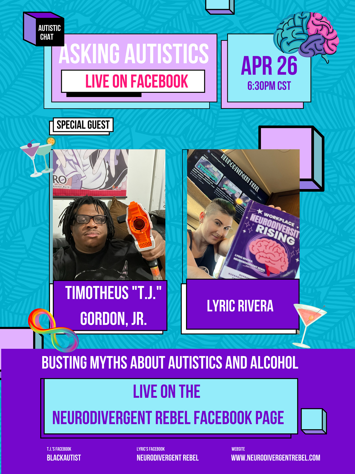 Flyer With the words ASKING AUTISTICS LIVE ON FACEBOOK, APRIL  26th, 6:30pm CST appearing at the top in alternating lavender and teal boxes, on a turquoise and purple background that features martini glass, rainbow infinity, and brain accents around the borders.  Below the header  are images of Timotheus "T.J." Gordon, Jr. (Content King-sized Black genderqueer cis-man holding a Nerf gun in his hand. He has locs, glasses, and wearing a black faded NASA shirt. He’s sitting on a couch; behind him is a scroll of anime characters) on the left and Lyric Rivera (Queer nonbinary human of the beige variety, with short green hair, black roots and shaved sides, in a black tank top. They appear at the dining room table in their RV, holding up a purple book with a pink brain on the cover, Workplace NeuroDiversity Rising, and the NeuroDivergent Rebel YouTube channel is on the TV behind them.   Below that, in a purple runner, with a teal box in the middle, it reads "busting myths about Autistics and Alcohol" LIVE on the NeuroDivergent Rebel Facebook Page with TJ's Facebook BlackAutist  and Lyric's Facebook NeuroDivergent Rebel on the bottom next to Lyric's website www.NeuroDivergentRebel.com