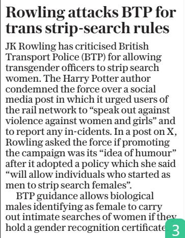 Rowling attacks BTP for trans strip-search rules The Daily Telegraph26 Nov 2024 JK Rowling has criticised British Transport Police (BTP) for allowing transgender officers to strip search women. The Harry Potter author condemned the force over a social media post in which it urged users of the rail network to “speak out against violence against women and girls” and to report any in-cidents. In a post on X, Rowling asked the force if promoting the campaign was its “idea of humour” after it adopted a policy which she said “will allow individuals who started as men to strip search females”.  BTP guidance allows biological males identifying as female to carry out intimate searches of women if they hold a gender recognition certificate.  Article Name:Rowling attacks BTP for trans strip-search rules Publication:The Daily Telegraph Start Page:2 End Page:2