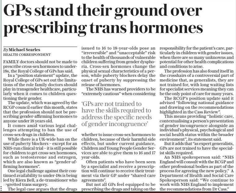GPs stand their ground over prescribing trans hormones The Sunday Telegraph30 Mar 2025By Michael Searles HEALTH CORRESPONDENT FAMILY doctors should not be made to prescribe cross-sex hormones to under18s, the Royal College of GPs has said.  In a “position statement” update, the Royal College of GPs set out the limitations of the role family doctors should play in transgender healthcare, particularly when it comes to children questioning their gender.  The update, which was agreed by the RCGP council earlier this month, states that the profession should not be prescribing gender-affirming hormones to anyone under 18 years old.  It comes amid various legal challenges attempting to ban the use of cross-sex drugs in children.  While there is a UK-wide ban on the use of puberty blockers – except for an NHS-run clinical trial – it is still possible for children to get cross-sex hormones, such as testosterone and estrogen, which are also known as “gender-affirming hormones”.  One legal challenge against their continued availability to under-18s is being led by Kiera Bell, a de-transitioner who regretted trans surgery.  The legal case argues that the drugs issued to 16 to 18-year-olds pose an “irreversible” and “unacceptable” risk to the health of thousands of vulnerable children suffering from gender dysphoria. Cross-sex hormones change the physical sexual characteristics of a person, while puberty blockers delay the onset of puberty by suppressing the release of hormones.  The NHS has warned providers to be “extremely cautious” when considering  ‘GPs are not trained to have the skills required to address the specific needs of gender incongruence’  whether to issue cross-sex hormones to children, because of their harmful side effects, but under current guidance, Children and Young People Gender Services are able to give them to 16 and 17 year-olds.  Often patients who have been seen by a specialist and receive a prescription will continue to receive their treatment via their GP under “shared care agreements”.  But not all GPs feel equipped to be prescribing the drugs and taking on the responsibility for the patient’s care, particularly in children with gender issues, when there are so many unknowns and potential for other health complications and conditions to arise.  The profession has also found itself in the crosshairs of a controversial part of medicine that, as generalists, they are not trained for, with long waiting lists for specialist services meaning they can be the only point of care for many years.  The RCGP’s position update said it advised “following national guidance and drawing on the recommendations highlighted in the Cass Review”.  This means providing “holistic care, contextualising a person’s presentation of gender incongruence alongside an individual’s physical, psychological and social health status within the broader environment”, its statement said.  But it adds that “as expert generalists, GPs are not trained to have the specialist skills required.  An NHS spokesperson said: “NHS England will consult with the RCGP and other professional bodies as part of the process for agreeing the new policy.” A Department of Health and Social Care Spokesperson said: “We continue to work with NHS England to implement the recommendations from Dr Cass.”  Article Name:GPs stand their ground over prescribing trans hormones Publication:The Sunday Telegraph Author:By Michael Searles HEALTH CORRESPONDENT Start Page:7 End Page:7