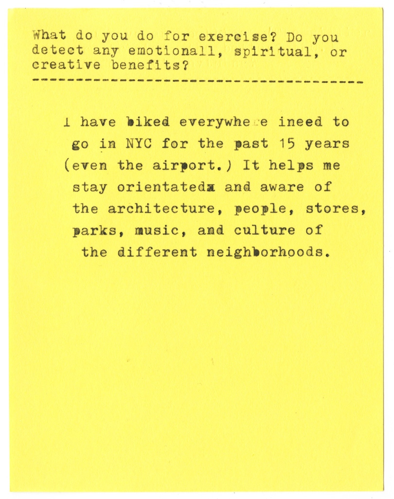 what do you do for exercise? Do you detect any emotional, spiritual, or creative benefits?   I have biked everywhere i need to go in NYC for the past 15 years (even the airport.) It helps me stay oriented and aware of the architecture, people, stores, parks, music, and culture of the different neighborhoods.