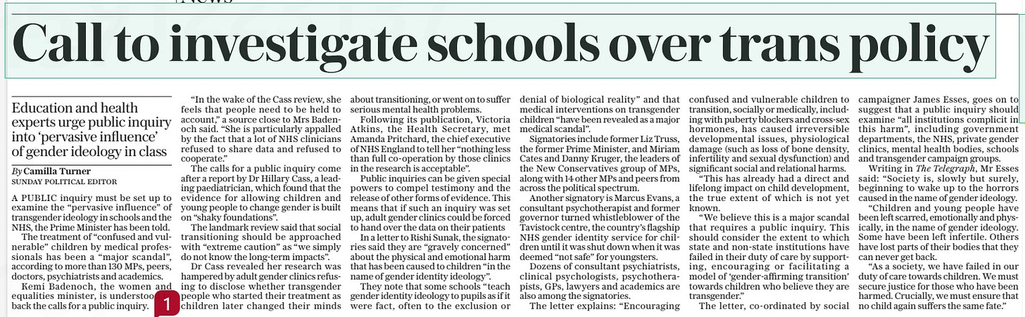 Call to investigate schools over trans policy Education and health experts urge public inquiry into ‘pervasive influence’ of gender ideology in class The Sunday Telegraph21 Apr 2024By Camilla Turner SUNDAY POLITICAL EDITOR A PUBLIC inquiry must be set up to examine the “pervasive influence” of transgender ideology in schools and the NHS, the Prime Minister has been told. The treatment of “confused and vulnerable” children by medical professionals has been a “major scandal”, according to more than 130 MPs, peers, doctors, psychiatrists and academics. Kemi Badenoch, the women and equalities minister, is understood to back the calls for a public inquiry. “In the wake of the Cass review, she feels that people need to be held to account,” a source close to Mrs Badenoch said. “She is particularly appalled by the fact that a lot of NHS clinicians refused to share data and refused to cooperate.” The calls for a public inquiry come after a report by Dr Hillary Cass, a leading paediatrician, which found that the evidence for allowing children and young people to change gender is built on “shaky foundations”. The landmark review said that social transitioning should be approached with “extreme caution” as “we simply do not know the long-term impacts”. Dr Cass revealed her research was hampered by adult gender clinics refusing to disclose whether transgender people who started their treatment as children later changed their minds about transitioning, or went on to suffer serious mental health problems. Following its publication, Victoria Atkins, the Health Secretary, met Amanda Pritchard, the chief executive of NHS England to tell her “nothing less than full co-operation by those clinics in the research is acceptable”. Public inquiries can be given special powers to compel testimony and the release of other forms of evidence. This means that if such an inquiry was set up, adult gender clinics could be forced to hand over the data on their patients In a letter to Rishi Sunak, the signatories said they are “gravely concerned” about the physical and emotional harm that has been caused to children “in the name of gender identity ideology”. They note that some schools “teach gender identity ideology to pupils as if it were fact, often to the exclusion or denial of biological reality” and that medical interventions on transgender children “have been revealed as a major medical scandal”. Signatories include former Liz Truss, the former Prime Minister, and Miriam Cates and Danny Kruger, the leaders of the New Conservatives group of MPs, along with 14 other MPs and peers from across the political spectrum. Another signatory is Marcus Evans, a consultant psychotherapist and former governor turned whistleblower of the Tavistock centre, the country’s flagship NHS gender identity service for children until it was shut down when it was deemed “not safe” for youngsters. Dozens of consultant psychiatrists, clinical psychologists, psychotherapists, GPs, lawyers and academics are also among the signatories. The letter explains: “Encouraging confused and vulnerable children to transition, socially or medically, including with puberty blockers and cross-sex hormones, has caused irreversible developmental issues, physiological damage (such as loss of bone density, infertility and sexual dysfunction) and significant social and relational harms. “This has already had a direct and lifelong impact on child development, the true extent of which is not yet known. “We believe this is a major scandal that requires a public inquiry. This should consider the extent to which state and non-state institutions have failed in their duty of care by supporting, encouraging or facilitating a model of ‘gender-affirming transition’ towards children who believe they are transgender.” The letter, co-ordinated by social campaigner James Esses, goes on to suggest that a public inquiry should examine “all institutions complicit in this harm”, including government departments, the NHS, private gender clinics, mental health bodies, schools and transgender campaign groups. Writing in The Telegraph, Mr Esses said: “Society is, slowly but surely, beginning to wake up to the horrors caused in the name of gender ideology. “Children and young people have been left scarred, emotionally and physically, in the name of gender ideology. Some have been left infertile. Others have lost parts of their bodies that they can never get back. “As a society, we have failed in our duty of care towards children. We must secure justice for those who have been harmed. Crucially, we must ensure that no child again suffers the same fate.” Article Name:Call to investigate schools over trans policy Publication:The Sunday Telegraph Author:By Camilla Turner SUNDAY POLITICAL EDITOR Start Page:8 End Page:8