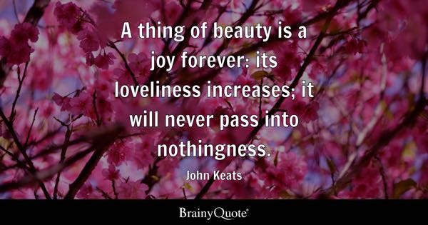 A thing of beauty is a joy forever: its loveliness increases; it will never pass into nothingness. - John Keats