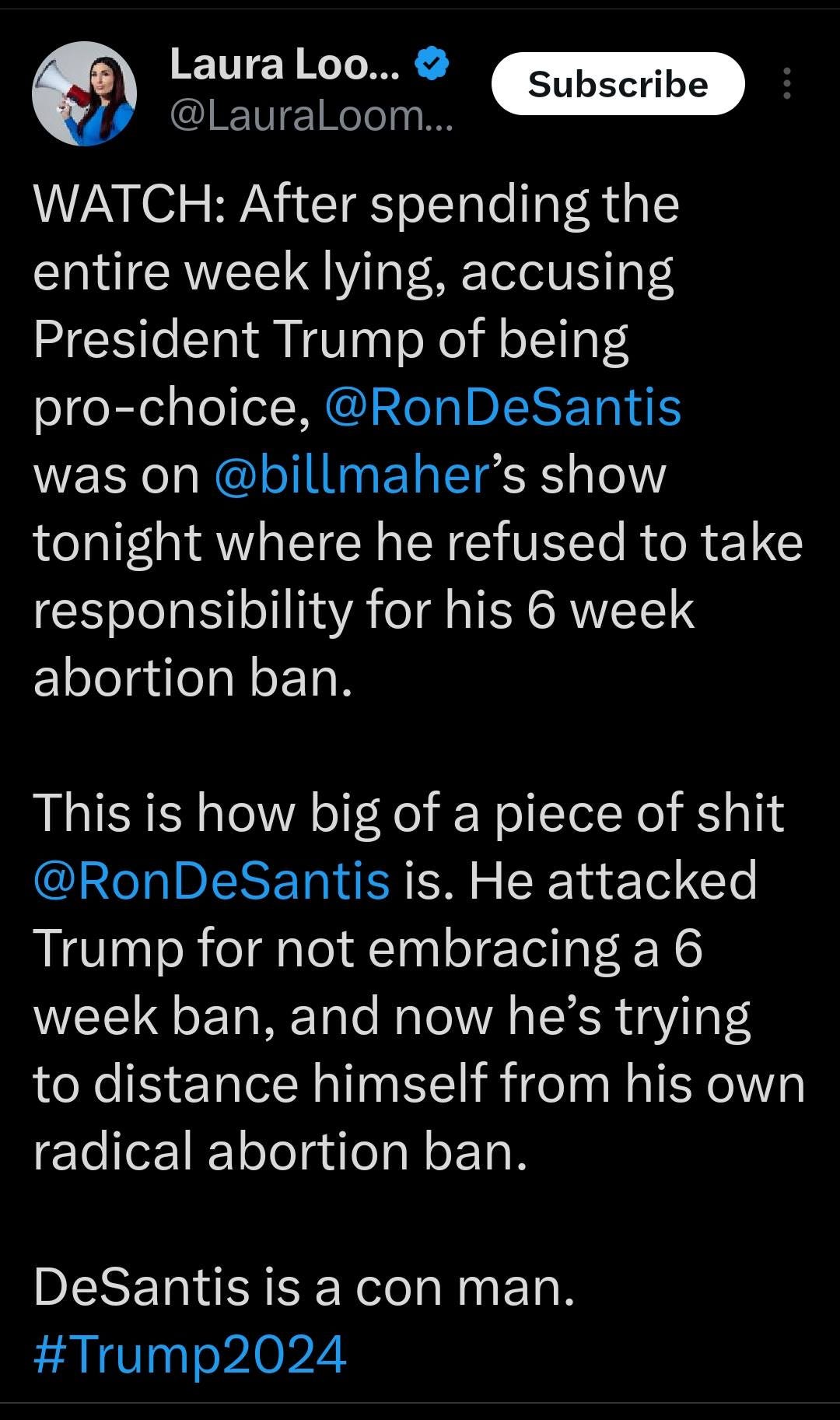 May be an image of text that says '11:54 MM 5G. 27% Post Laura Loo... @Lau aLoom Subscribe WATCH: After spending the entire week lying, accusing President Trump of being pro-choice, @RonDeSantis was on @billmaher's show tonight where he refused to take responsibility for his 6 week abortion ban. This is how big of piece of shit RonDeSantis is. He attacked Trump for not embracing a week ban, and now he's trying to distance himself from his own radical abortion ban. DeSantis is a con man. #Trump2024 Post your rep'