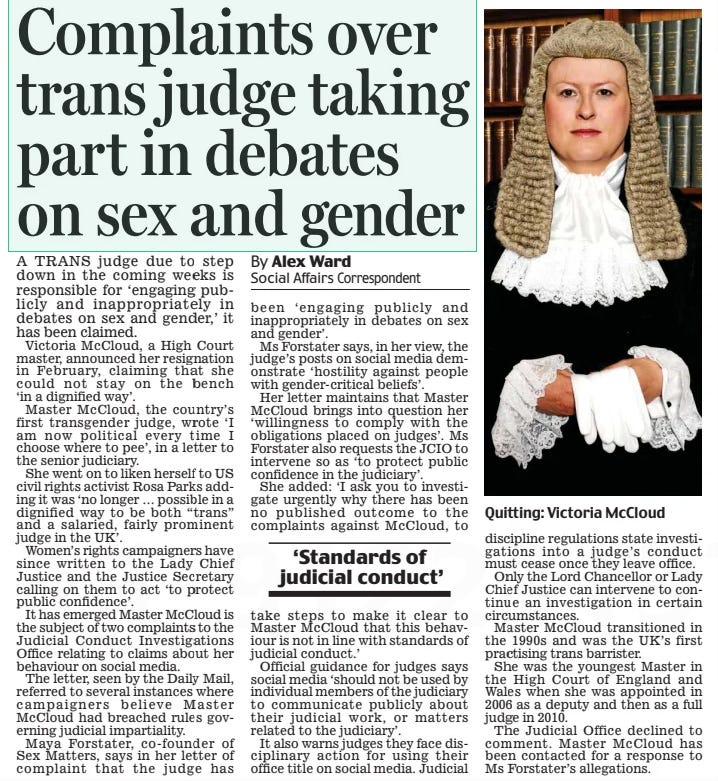 Complaints over trans judge taking part in debates on sex and gender Daily Mail3 Apr 2024By Alex Ward Social Affairs Correspondent A TRANS judge due to step down in the coming weeks is responsible for ‘engaging publicly and inappropriately in debates on sex and gender,’ it has been claimed.  Victoria McCloud, a High Court master, announced her resignation in February, claiming that she could not stay on the bench ‘in a dignified way’.  Master McCloud, the country’s first transgender judge, wrote ‘I am now political every time I choose where to pee’, in a letter to the senior judiciary.  She went on to liken herself to US civil rights activist Rosa Parks adding it was ‘no longer … possible in a dignified way to be both “trans” and a salaried, fairly prominent judge in the UK’.  Women’s rights campaigners have since written to the Lady Chief Justice and the Justice Secretary calling on them to act ‘to protect public confidence’.  It has emerged Master McCloud is the subject of two complaints to the Judicial Conduct Investigations Office relating to claims about her behaviour on social media.  The letter, seen by the Daily Mail, referred to several instances where campaigners believe Master McCloud had breached rules governing judicial impartiality.  Maya Forstater, co-founder of Sex Matters, says in her letter of complaint that the judge has been ‘ engaging publicly and inappropriately in debates on sex and gender’.  Ms Forstater says, in her view, the judge’s posts on social media demonstrate ‘hostility against people with gender-critical beliefs’.  Her letter maintains that Master McCloud brings into question her ‘willingness to comply with the obligations placed on judges’. Ms Forstater also requests the JCIO to intervene so as ‘to protect public confidence in the judiciary’.  She added: ‘I ask you to investigate urgently why there has been no published outcome to the complaints against McCloud, to take steps to make it clear to Master McCloud that this behaviour is not in line with standards of judicial conduct.’  Official guidance for judges says social media ‘should not be used by individual members of the judiciary to communicate publicly about their judicial work, or matters related to the judiciary’.  It also warns judges they face disciplinary action for using their office title on social media. Judicial discipline regulations state investigations into a judge’s conduct must cease once they leave office.  Only the Lord Chancellor or Lady Chief Justice can intervene to continue an investigation in certain circumstances.  Master McCloud transitioned in the 1990s and was the UK’s first practising trans barrister.  She was the youngest Master in the High Court of England and Wales when she was appointed in 2006 as a deputy and then as a full judge in 2010.  The Judicial Office declined to comment. Master McCloud has been contacted for a response to Ms Forstater’s allegations.  ‘Standards of judicial conduct’  Article Name:Complaints over trans judge taking part in debates on sex and gender Publication:Daily Mail Author:By Alex Ward Social Affairs Correspondent Start Page:11 End Page:11