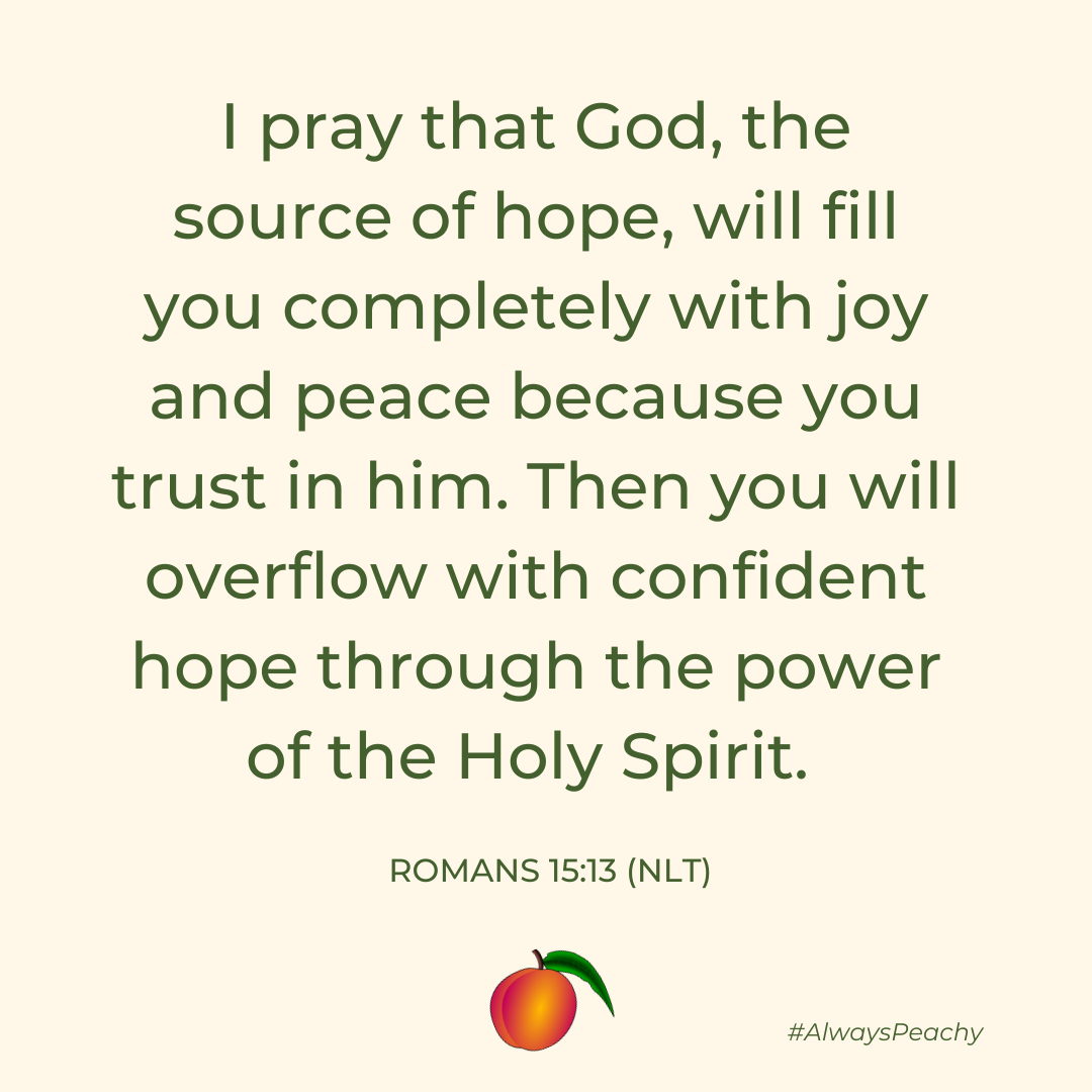 I pray that God, the source of hope, will fill you completely with joy and peace because you trust in him. Then you will overflow with confident hope through the power of the Holy Spirit.