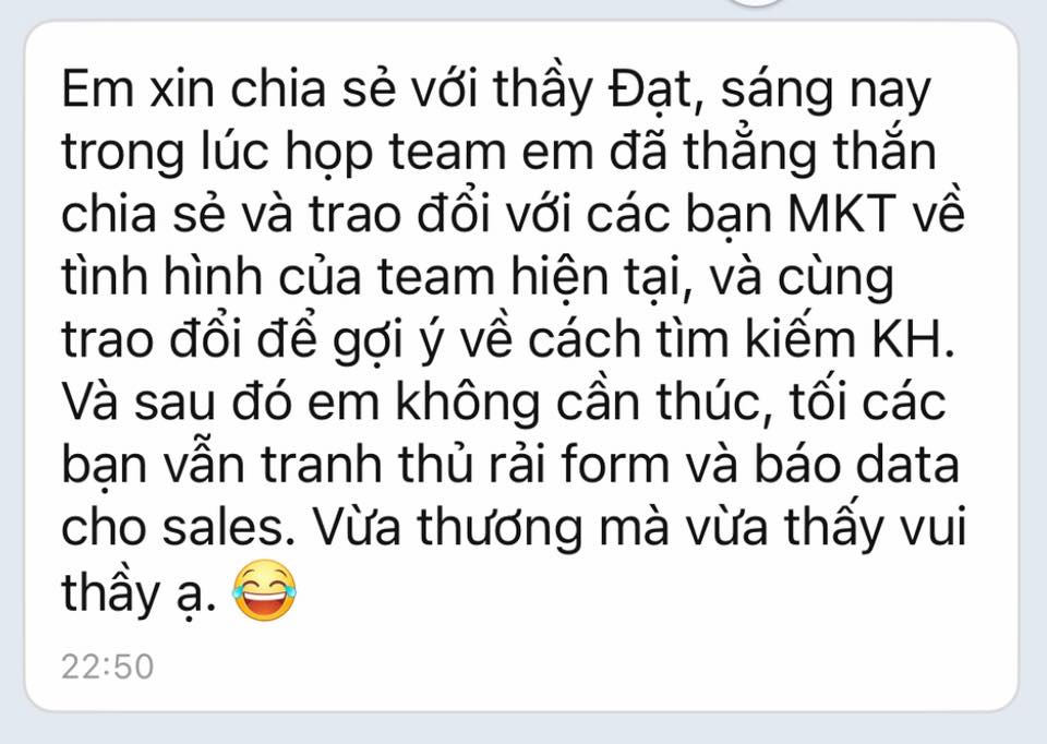 Có thể là hình ảnh về văn bản cho biết 'Em xin chia sẻ với thầy Đạt, sáng nay trong lúc họp team em đã thẳng thắn chia sẻ và trao đổi với các bạn MKT về tình hình của team hiện tại, và cùng trao đổi để gợi ý về cách tìm kiếm KH. Và sau đó em không cần thúc, tối các bạn vẫn tranh thủ rải form và báo data cho sales. Vừa thương mà vừa thấy vui thầy ạ. 22:50'