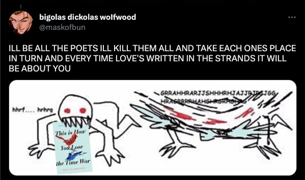 a tweet from @maskofbun that says ILL BE ALL THE POETS ILL KILL THEM ALL AND TAKE EACH ONES PLACE IN TURN AND EVERY TIME LOVE'S WRITTEN IN THE STRANDS IT WILL BE ABOUT YOU, with an image of someone with red eyes and sharp teeth devouring This is How You Lose the Time War