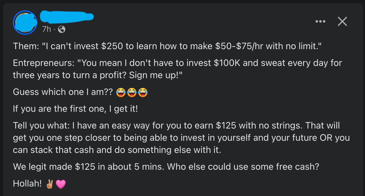 Them: "I can't invest $250 to learn how to make $50-$75/hr with no limit." Entrepreneurs: "You mean I don't have to invest $100K and sweat every day for three years to turn a profit? Sign me up!" Guess which one I am??  ￼ ￼ ￼ If you are the first one, I get it!   Tell you what: I have an easy way for you to earn $125 with no strings. That will get you one step closer to being able to invest in yourself and your future OR you can stack that cash and do something else with it. We legit made $125 in about 5 mins. Who else could use some free cash?  Hollah!  ￼ ￼