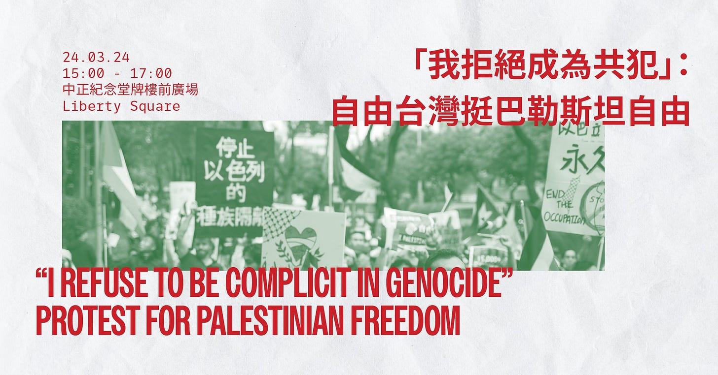 May be an image of text that says '24.03.24 15:00 00 17:00 中正紀念堂牌樓前廣場 Liberty Square 停止 以色列 色列 的 「我拒絕成爲共犯」 自由台灣挺巴勒斯坦自由 永久 END OCCUPATLOn REFUSE TOBE COMPLICIT IN GENOCIDE" PROTEST FOR PALESTINIAN FREEDOM'