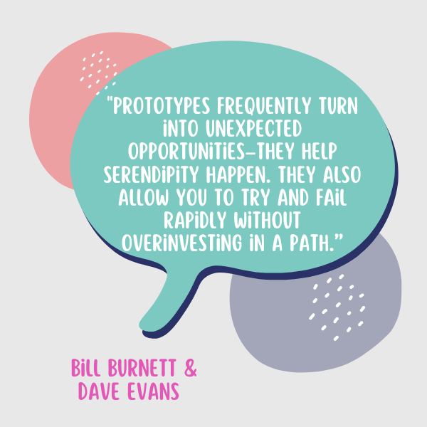Burnett and Evans said, “Prototypes frequently turn into unexpected opportunities–they help serendipity happen. They also allow you to try and fail rapidly without overinvesting in a path.”