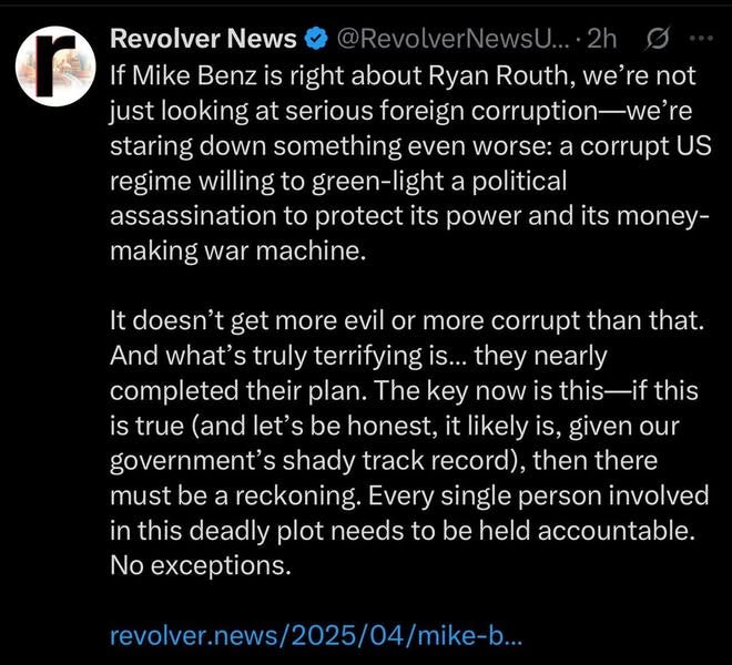 May be an image of text that says 'Revolver News If Mike Benz is right about Ryan Routh, not just looking at serious foreign corruption-we staring down something even worse: corrupt US regime willing to green-light political assassination to protect its power and its money- making war machine. It doesn't get more evil or more corrupt than that. And what's truly terrifying they nearly completed their plan. The key now is this-if is true (and let' be honest, likely is, given our government' shady track record), then there must be a reckoning. Every single person involved in this deadly plot needs to held accountable. No exceptions. revolver.news/2025/0/mie-..'