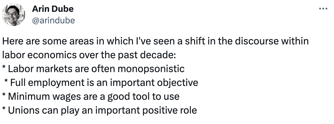  See new posts Conversation Arin Dube @arindube Here are some areas in which I've seen a shift in the discourse within labor economics over the past decade: * Labor markets are often monopsonistic  * Full employment is an important objective * Minimum wages are a good tool to use * Unions can play an important positive role