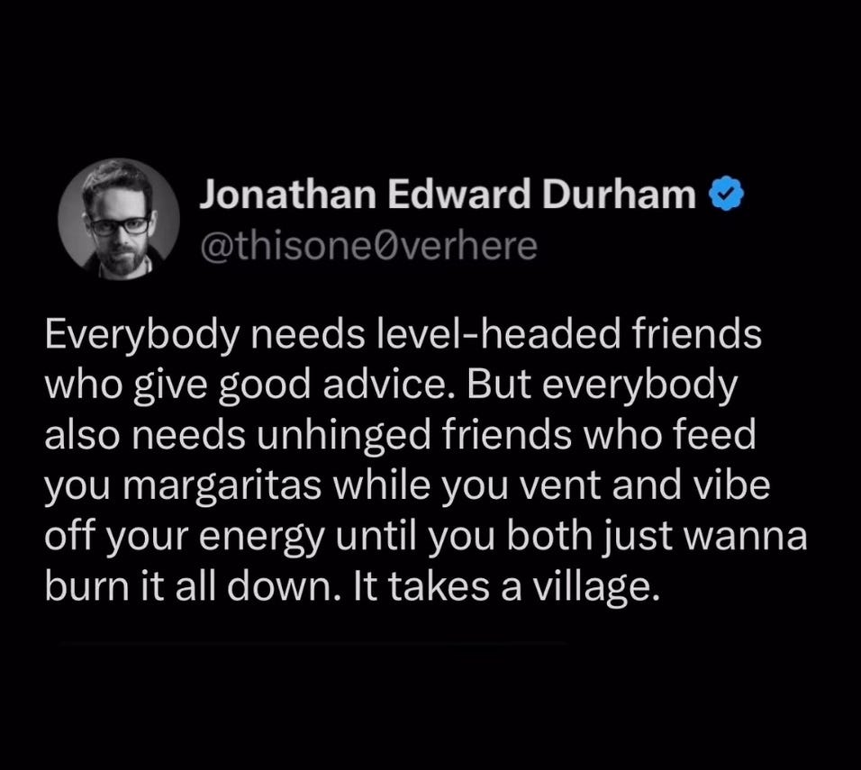 Tweet by Jonathan Edward Durham saying: Everybody needs level-headed friends who give good advice. But everybody also needs unhinged friends who feed you margaritas while you vent and vibe off your energy until you both wanna just burn it down. It takes a village. Tweet by Jonathan Edward Durham saying: Everybody needs level-headed friends who give good advice. But everybody also needs unhinged friends who feed you margaritas while you vent and vibe off your energy until you both wanna just burn it down. It takes a village.
