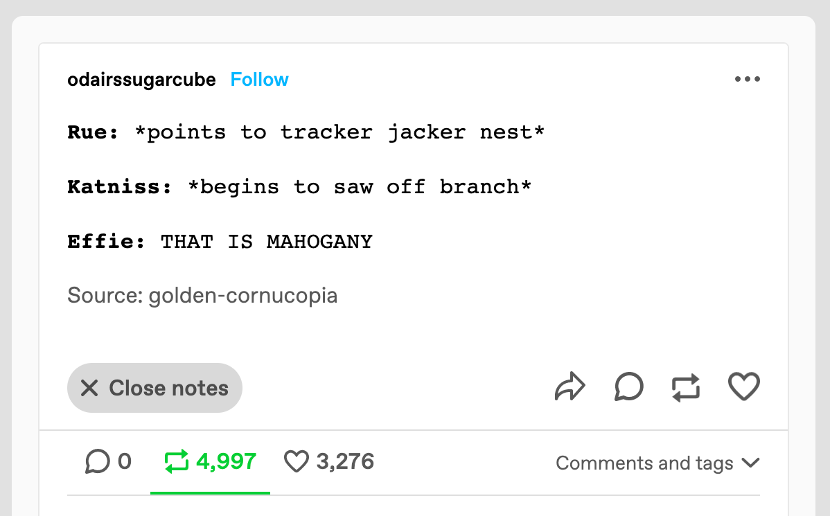 A tumblr post in dialogue form. It reads as follows. Rue: points to tracker jacker next. Katniss: begins to saw off branch. Effie: that is mahogany!