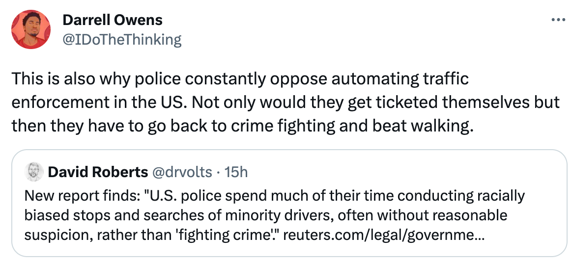  Darrell Owens @IDoTheThinking This is also why police constantly oppose automating traffic enforcement in the US. Not only would they get ticketed themselves but then they have to go back to crime fighting and beat walking. Quote Tweet David Roberts @drvolts · 15h New report finds: "U.S. police spend much of their time conducting racially biased stops and searches of minority drivers, often without reasonable suspicion, rather than 'fighting crime'." https://reuters.com/legal/government/police-are-not-primarily-crime-fighters-according-data-2022-11-02/