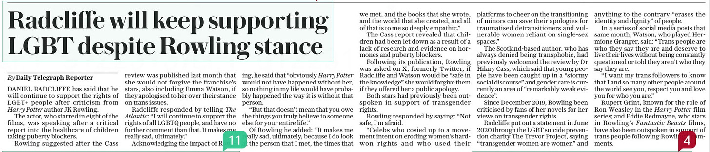 Radcliffe will keep supporting LGBT despite Rowling stance The Daily Telegraph2 May 2024By Daily Telegraph Reporter DANIEL RADCLIFFE has said that he will continue to support the rights of LGBT+ people after criticism from Harry Potter author JK Rowling. The actor, who starred in eight of the films, was speaking after a critical report into the healthcare of children taking puberty blockers. Rowling suggested after the Cass review was published last month that she would not forgive the franchise’s stars, also including Emma Watson, if they apologised to her over their stance on trans issues. Radcliffe responded by telling The Atlantic: “I will continue to support the rights of all LGBTQ people, and have no further comment than that. It makes me really sad, ultimately.” Acknowledging the impact of Rowling, he said that “obviously Harry Potter would not have happened without her, so nothing in my life would have probably happened the way it is without that person. “But that doesn’t mean that you owe the things you truly believe to someone else for your entire life.” Of Rowling he added: “It makes me really sad, ultimately, because I do look at the person that I met, the times that we met, and the books that she wrote, and the world that she created, and all of that is to me so deeply empathic.” The Cass report revealed that children had been let down as a result of a lack of research and evidence on hormones and puberty blockers. Following its publication, Rowling was asked on X, formerly Twitter, if Radcliffe and Watson would be “safe in the knowledge” she would forgive them if they offered her a public apology. Both stars had previously been outspoken in support of transgender rights. Rowling responded by saying: “Not safe, I’m afraid. “Celebs who cosied up to a movement intent on eroding women’s hardwon rights and who used their platforms to cheer on the transitioning of minors can save their apologies for traumatised detransitioners and vulnerable women reliant on single-sex spaces.” The Scotland-based author, who has always denied being transphobic, had previously welcomed the review by Dr Hilary Cass, which said that young people have been caught up in a “stormy social discourse” and gender care is currently an area of “remarkably weak evidence”. Since December 2019, Rowling been criticised by fans of her novels for her views on transgender rights. Radcliffe put out a statement in June 2020 through the LGBT suicide prevention charity The Trevor Project, saying “transgender women are women” and anything to the contrary “erases the identity and dignity” of people. In a series of social media posts that same month, Watson, who played Hermione Granger, said: “Trans people are who they say they are and deserve to live their lives without being constantly questioned or told they aren’t who they say they are. “I want my trans followers to know that I and so many other people around the world see you, respect you and love you for who you are.” Rupert Grint, known for the role of Ron Weasley in the Harry Potter film series; and Eddie Redmayne, who stars in Rowling’s Fantastic Beasts films, have also been outspoken in support of trans people following Rowling’s comments. Article Name:Radcliffe will keep supporting LGBT despite Rowling stance Publication:The Daily Telegraph Author:By Daily Telegraph Reporter Start Page:3 End Page:3