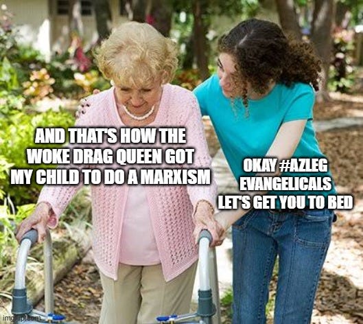 Elderly woman in a walker being helped by younger women. Elderly woman says "And that's how the woke drag queen got my child to do a Marxism" while younger woman says "OK AZLEG evangelicals, let's get you to bed!"