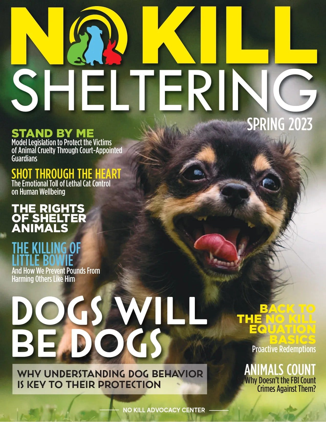 May be an image of dog and text that says 'NO KILL SHELTERING STAND BY ME SPRING 2023 Model Legislation Protect Victims Animal Cruelty Through Court-Appointed Guardians SHOT THROUGH THE HEART The Emotional Toll ofLethl Cat Control on Human Wellbeing THE RIGHTS OF SHELTER ANIMALS THE KILLING OF LITTLE BOWIE And How Prevent Pounds From Harming Others Like Him DOGS WILL BE DOGS WHY UNDERSTANDING DOG BEHAVIOR IS KEY TO THEIR PROTECTION BACK TO THE NO KILL EQUATION BASICS Proactive Redemptions ANIMALS COUNT Why Doesn't the FBI Count Crimes Against Them? NO KILL ADVOCACY CENTER'