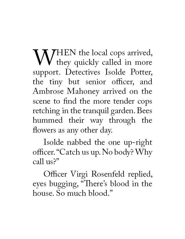 When the local cops arrived, they quickly called in more support. Detectives Isolde Potter, the tiny but senior officer, and Ambrose Mahoney arrived on the scene to find the more tender cops retching in the tranquil garden. Bees hummed their way through the flowers as any other day. Isolde nabbed the one up-right officer. “Catch us up. No body? Why call us?” Officer Virgi Rosenfeld replied, eyes bugging, “There’s blood in the house. So much blood.”
