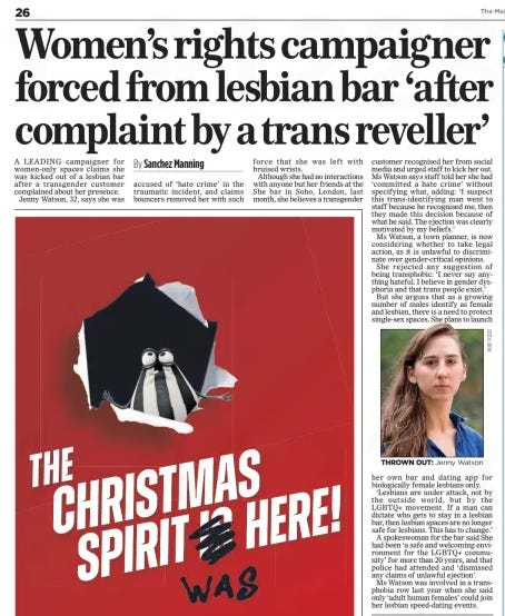 Women’s rights campaigner forced from lesbian bar ‘after complaint by a trans reveller’ The Mail on Sunday3 Nov 2024By Sanchez Manning  THROWN OUT: Jenny Watson A LEADING campaigner for women-only spaces claims she was kicked out of a lesbian bar after a transgender customer complained about her presence.  Jenny Watson, 32, says she was accused of ‘hate crime’ in the traumatic incident, and claims bouncers removed her with such force that she was left with bruised wrists.  Although she had no interactions with anyone but her friends at the She bar in Soho, London, last month, she believes a transgender customer recognised her from social media and urged staff to kick her out. Ms Watson says staff told her she had ‘committed a hate crime’ without specifying what, adding: ‘I suspect this trans-identifying man went to staff because he recognised me, then they made this decision because of what he said. The ejection was clearly motivated by my beliefs.’  Ms Watson, a town planner, is now considering whether to take legal action, as it is unlawful to discriminate over gender-critical opinions.  She rejected any suggestion of being transphobic: ‘I never say anything hateful. I believe in gender dysphoria and that trans people exist.’  But she argues that as a growing number of males identify as female and lesbian, there is a need to protect single-sex spaces. She plans to launch her own bar and dating app for biologically female lesbians only.  ‘Lesbians are under attack, not by the outside world, but by the LGBTQ+ movement. If a man can dictate who gets to stay in a lesbian bar, then lesbian spaces are no longer safe for lesbians. This has to change.’  A spokeswoman for the bar said She had been ‘a safe and welcoming environment for the LGBTQ+ community’ for more than 20 years, and that police had attended and ‘dismissed any claims of unlawful ejection’.  Ms Watson was involved in a transphobia row last year when she said only ‘adult human females’ could join her lesbian speed-dating events.  Article Name:Women’s rights campaigner forced from lesbian bar ‘after complaint by a trans reveller’ Publication:The Mail on Sunday Author:By Sanchez Manning Start Page:26 End Page:26