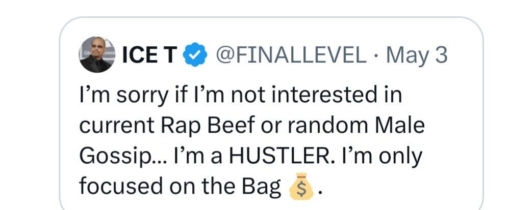 Tweet from ICE T @FINALLEVEL - May 3

 I’m sorry if I'm not interested in current Rap Beef or random Male Gossip... I'm a HUSTLER. I’'m only focused on the Bag