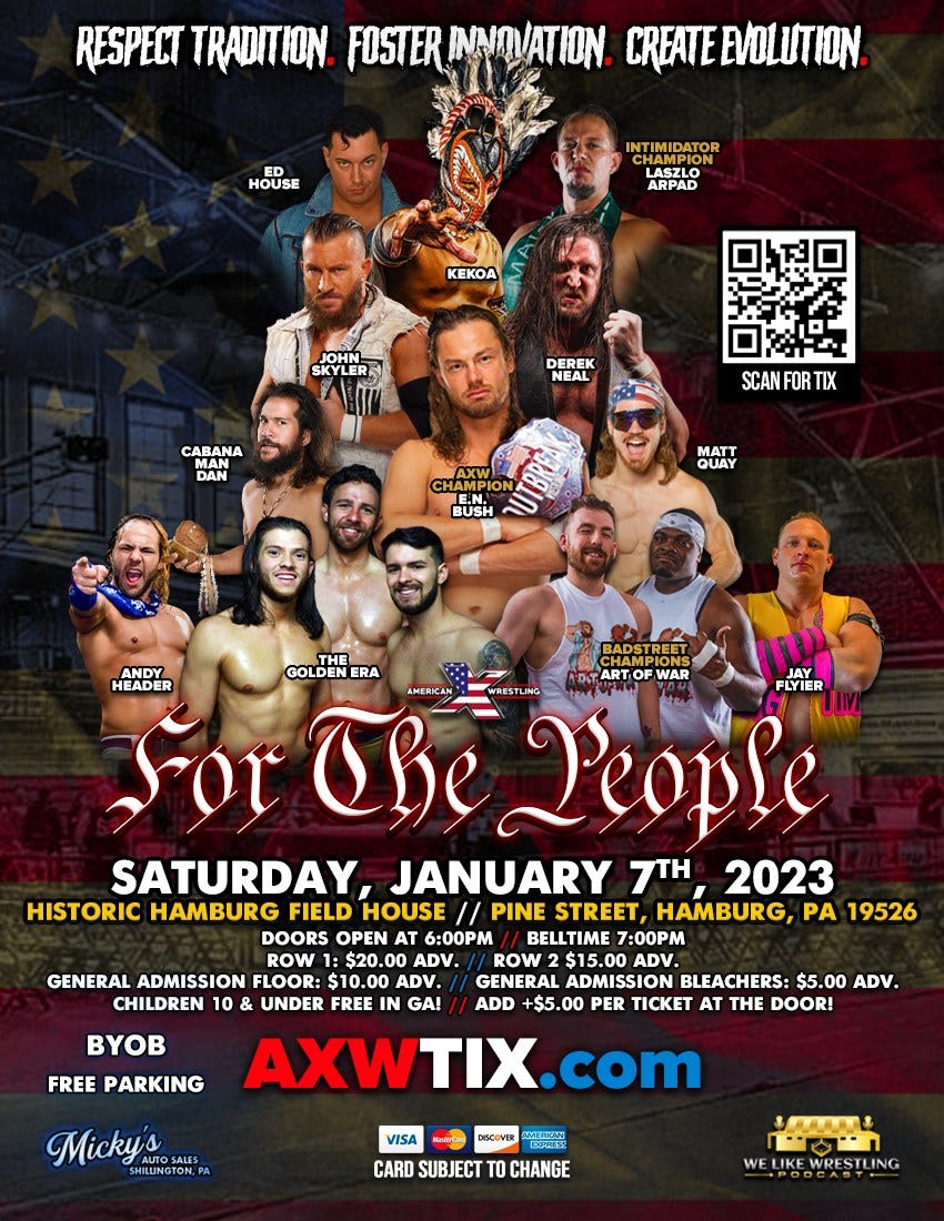 May be an image of 10 people, people standing and text that says 'RESPECT TRADITION FOSTER INNOVATION CREATEEVOLION HOUSE INTIMIDATOR ARPAD KEKOA JOHN SKYLER DEREK NEAL CABANA PAN SCAN FOR TIX PION BUSH MATT QUAY HEADER THE BADSTREET GOLDENERA ART WAR AMERICAN FLYIER The WRESTLING P'eople SATURDAY, JANUARY 7TH 2023 HISTORIC HAMBURG FIELD HOUSE // PINE STREET, HAMBURG, PA 19526 DOORS OPEN AT 6:00PM BELLTIME 7:00PM ROW $20.0 ADV. ROW $15.00 ADV. GENERAL ADMISSION FLOOR: $10.00 ADV. GENERAL ADMISSION BLEACHERS: $5 ADV. CHILDREN 10 & UNDER FREE GA! ADD +$5.00 PER TICKET AT THE DOOR! BYOB FREE PARKING AXWTIX.com Micky's VISA DISCOVER CARD SUBJECT TO CHANGE SEERE'