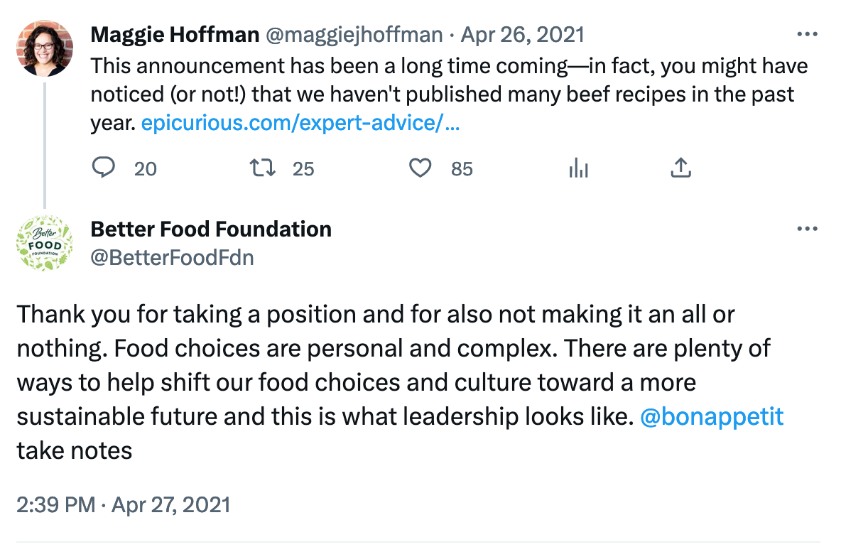 A tweet from Maggie Hoffman on April 26, 2021, that says, "This announcement has been a long time coming—in fact, you might have noticed (or not!) that we haven't published many beef recipes in the past year." There is a link to the epicurious website. Below is a reply from the Better Food Foundation that says, “Thank you for taking a position and for also not making it an all or nothing. Food choices are personal and complex. There are plenty of ways to help shift our food choices and culture toward a more sustainable future and this is what leadership looks like. bonappetit take notes”
