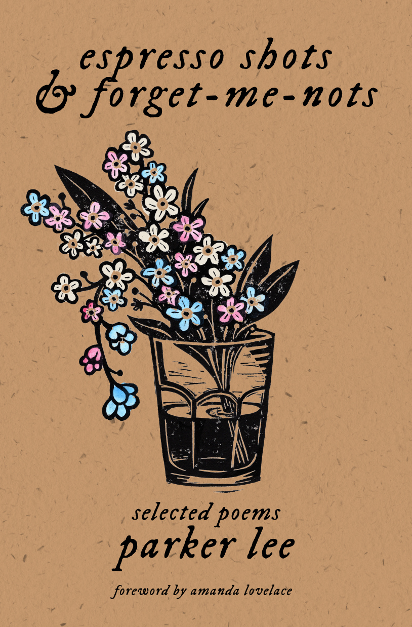 the cover to "espresso shots / & forget-me-nots" by parker lee. the cover is a brown, natural paper with "espresso shots & forget-me-nots" written in a black, italic font at the top. in the center of the cover is a piece of artwork showing a bunch of forget-me-nots in a cortado glass. the artwork is black, with the flowers painted in light blue, pink, and white. the black portions are distressed. underneath the artwork, it reads" selected poems / parker lee / foreword by amanda lovelace" in a black, italic font.