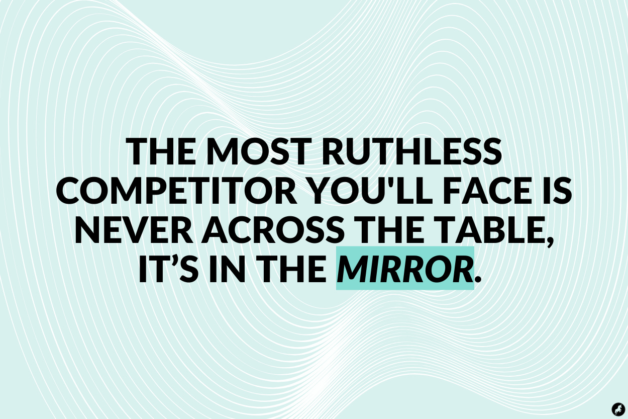 The most ruthless competitor you'll face is never across the table, it’s in the mirror. 