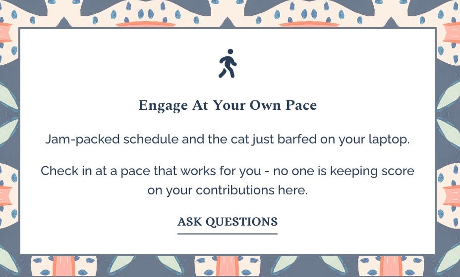 engage at your own pace. jam-packed schedule and the cat just barfed on your laptop? check in at a pace that works for you - no one's keeping score on your contributions here. ask questions here