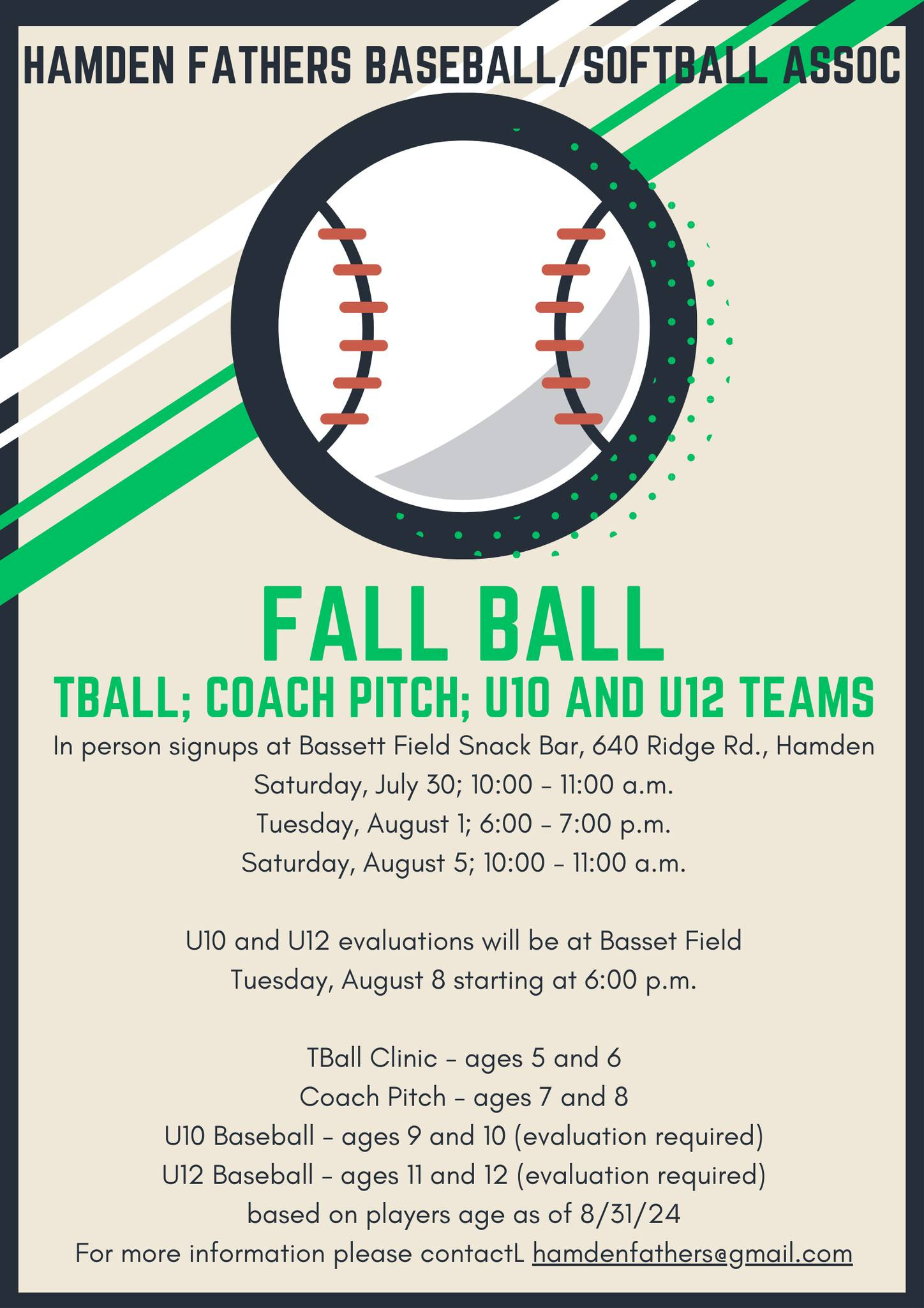 May be an image of text that says 'HAMDEN FATHERS BASEBALL/SOFTBALL SOFTBALL ASSOC フナ FALL BALL TBALL; COACH PITCH; U10 AND U12 TEAMS In person signups at Bassett Field Snack Bar, 640 Ridge Rd., Hamden Saturday, July 30; 10:00- 11:00 a.m. Tuesday, August 6:00-7:00 6:00- p.m. Saturday, August 5; 10:00 11:00 a.m. U10 and U12 evaluations will be at Basset Field Tuesday, August starting at 6:00 p.m. TBall Clinic ages 5 and 6 Coach Pitch ages 7 and 8 U10 Baseball ages and 10 (evaluation required) U12 Baseball- ages 11 and 12 (evaluation required) based on players age as of 8/31/24 For more information please contactL hamdenfathers@gmail.com'