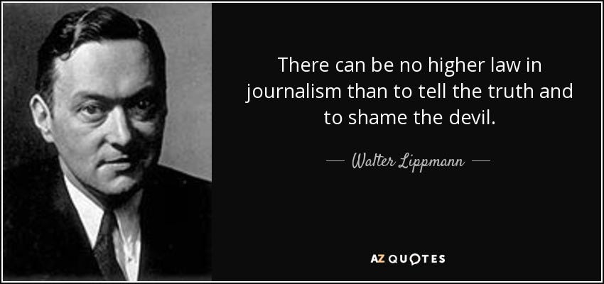 There can be no higher law in journalism than to tell the truth and to shame the devil. - Walter Lippmann