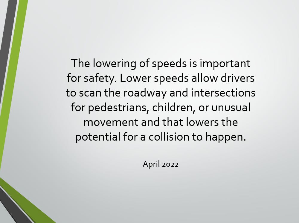 Text: The lowering of speeds is important for safety. Lower speeds allow drivers to scan the roadway and intersections for pedestrians, children, or unusual movement and that lowers the potential for a collision to happen.  April 2022