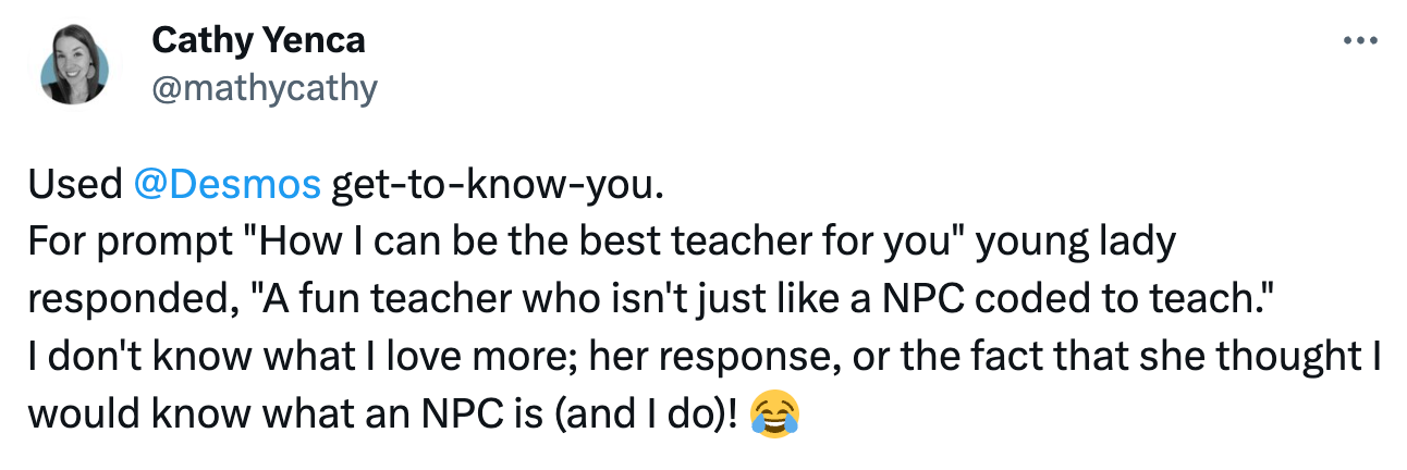 Tweet: "Used  @Desmos  get-to-know-you.  For prompt "How I can be the best teacher for you" young lady responded, "A fun teacher who isn't just like a NPC coded to teach."  I don't know what I love more; her response, or the fact that she thought I would know what an NPC is (and I do)! 😂"