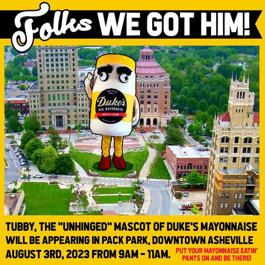 May be an image of text that says 'Fo!! WE GOT HIM! Duke's ÛMYNAISE TUBBY. THE "UNHINGED" MASCOT OF DUKE'S MAYONNAISE WILL BE APPEARING IN PACK PARK, DOWNTOWN ASHEVILLE AUGUST 3RD. 2023 FROM 9AM- 11AM. PUT YOUR MAYONNAISEATIN' PANTS ON AND BE THERE!'