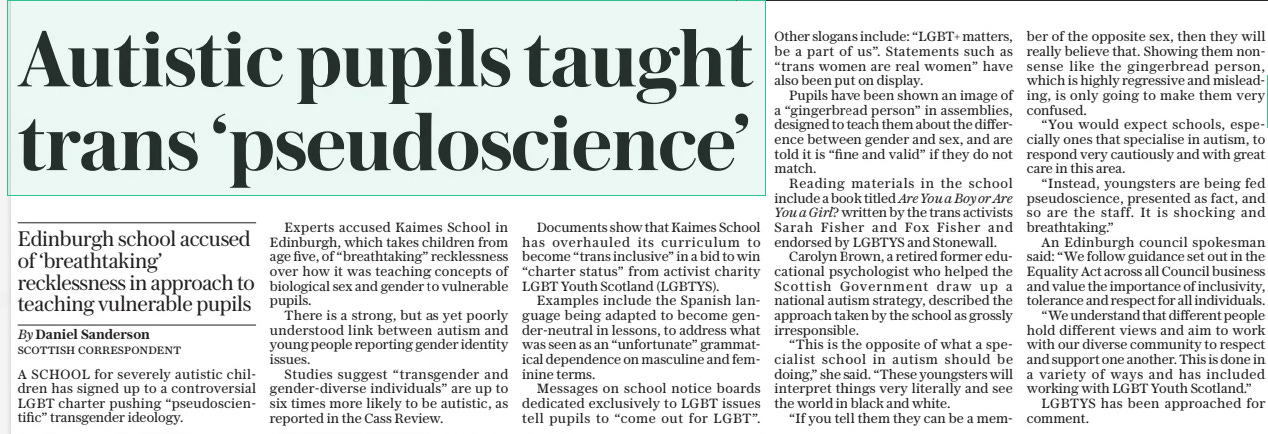 Autistic pupils taught trans ‘pseudoscience’ Edinburgh school accused of ‘breathtaking’ recklessness in approach to teaching vulnerable pupils The Daily Telegraph10 May 2024By Daniel Sanderson SCOTTISH CORRESPONDENT A SCHOOL for severely autistic children has signed up to a controversial LGBT charter pushing “pseudoscientific” transgender ideology.  Experts accused Kaimes School in Edinburgh, which takes children from age five, of “breathtaking” recklessness over how it was teaching concepts of biological sex and gender to vulnerable pupils.  There is a strong, but as yet poorly understood link between autism and young people reporting gender identity issues.  Studies suggest “transgender and gender-diverse individuals” are up to six times more likely to be autistic, as reported in the Cass Review.  Documents show that Kaimes School has overhauled its curriculum to become “trans inclusive” in a bid to win “charter status” from activist charity LGBT Youth Scotland (LGBTYS).  Examples include the Spanish language being adapted to become gender-neutral in lessons, to address what was seen as an “unfortunate” grammatical dependence on masculine and feminine terms.  Messages on school notice boards dedicated exclusively to LGBT issues tell pupils to “come out for LGBT”.  Other slogans include: “LGBT+ matters, be a part of us”. Statements such as “trans women are real women” have also been put on display.  Pupils have been shown an image of a “gingerbread person” in assemblies, designed to teach them about the difference between gender and sex, and are told it is “fine and valid” if they do not match.  Reading materials in the school include a book titled Are You a Boy or Are You a Girl? written by the trans activists Sarah Fisher and Fox Fisher and endorsed by LGBTYS and Stonewall.  Carolyn Brown, a retired former educational psychologist who helped the Scottish Government draw up a national autism strategy, described the approach taken by the school as grossly irresponsible.  “This is the opposite of what a specialist school in autism should be doing,” she said. “These youngsters will interpret things very literally and see the world in black and white.  “If you tell them they can be a member of the opposite sex, then they will really believe that. Showing them nonsense like the gingerbread person, which is highly regressive and misleading, is only going to make them very confused.  “You would expect schools, especially ones that specialise in autism, to respond very cautiously and with great care in this area.  “Instead, youngsters are being fed pseudoscience, presented as fact, and so are the staff. It is shocking and breathtaking.”  An Edinburgh council spokesman said: “We follow guidance set out in the Equality Act across all Council business and value the importance of inclusivity, tolerance and respect for all individuals.  “We understand that different people hold different views and aim to work with our diverse community to respect and support one another. This is done in a variety of ways and has included working with LGBT Youth Scotland.”  LGBTYS has been approached for comment.  Article Name:Autistic pupils taught trans ‘pseudoscience’ Publication:The Daily Telegraph Author:By Daniel Sanderson SCOTTISH CORRESPONDENT Start Page:2 End Page:2