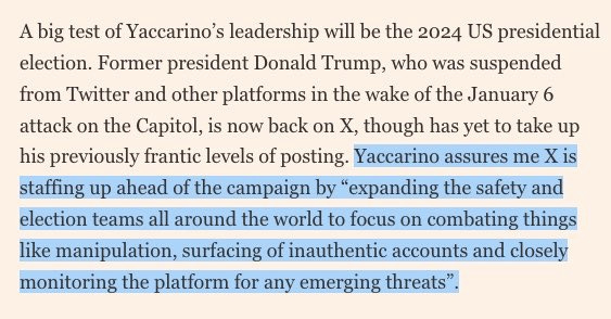 From The Financial Times: ‘A big test of Yaccarino’s leadership will be the 2024 US presidential election. Former president Donald Trump, who was suspended from Twitter and other platforms in the wake of the January 6 attack on the Capitol, is now back on X, though has yet to take up his previously frantic levels of posting. Yaccarino assures me X is staffing up ahead of the campaign by “expanding the safety and election teams all around the world to focus on combating things like manipulation, surfacing of inauthentic accounts and closely monitoring the platform for any emerging threats”.