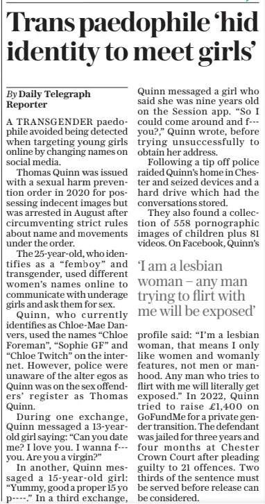 Trans paedophile ‘hid identity to meet girls’ The Daily Telegraph23 Oct 2024By Daily Telegraph Reporter A TRANSGENDER paedophile avoided being detected when targeting young girls online by changing names on social media.  Thomas Quinn was issued with a sexual harm prevention order in 2020 for possessing indecent images but was arrested in August after circumventing strict rules about name and movements under the order.  The 25-year-old, who identifies as a “femboy” and transgender, used different women’s names online to communicate with underage girls and ask them for sex.  Quinn, who currently identifies as Chloe-mae Danvers, used the names “Chloe Foreman”, “Sophie GF” and “Chloe Twitch” on the internet. However, police were unaware of the alter egos as Quinn was on the sex offenders’ register as Thomas Quinn.  During one exchange, Quinn messaged a 13-yearold girl saying: “Can you date me? I love you. I wanna f--you. Are you a virgin?”  In another, Quinn messaged a 15-year-old girl: “Yummy, good a proper 15 yo p----.” In a third exchange, Quinn messaged a girl who said she was nine years old on the Session app. “So I could come around and f--you?,” Quinn wrote, before trying unsuccessfully to obtain her address.  Following a tip off police raided Quinn’s home in Chester and seized devices and a hard drive which had the conversations stored.  They also found a collection of 558 pornographic images of children plus 81 videos. On Facebook, Quinn’s  ‘I am a lesbian woman – any man trying to flirt with me will be exposed’  profile said: “I’m a lesbian woman, that means I only like women and womanly features, not men or manhood. Any man who tries to flirt with me will literally get exposed.” In 2022, Quinn tried to raise £1,400 on Gofundme for a private gender transition. The defendant was jailed for three years and four months at Chester Crown Court after pleading guilty to 21 offences. Two thirds of the sentence must be served before release can be considered.  Article Name:Trans paedophile ‘hid identity to meet girls’ Publication:The Daily Telegraph Author:By Daily Telegraph Reporter Start Page:10 End Page:10