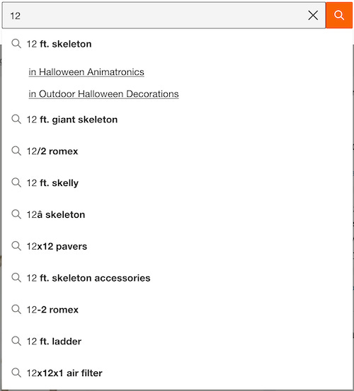 A search bar with “12” in it ’n’ an autocomplete dropdown where the first buncha items are “12 ft. skeleton”, “in Halloween Animatronics”, “in Outdoor Halloween Decorations”, “12 ft. giant skeleton”, “12/2 romex”, “12 ft. skelly”, etc.