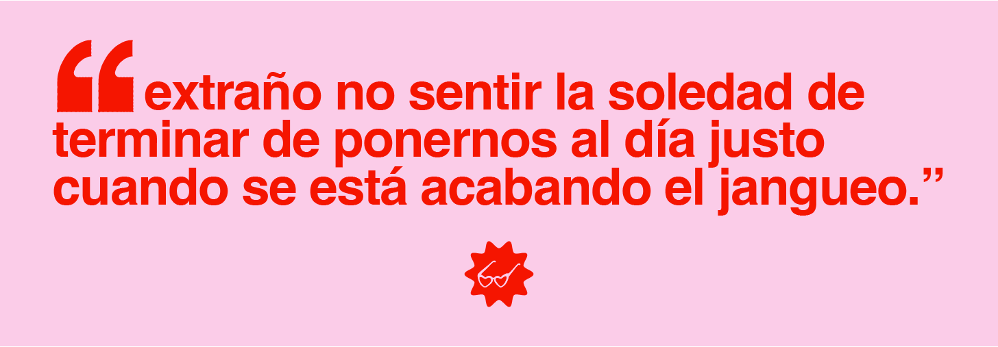 Extraño no sentir la soledad de terminar de ponernos al día justo cuando se está acabando el jangueo.