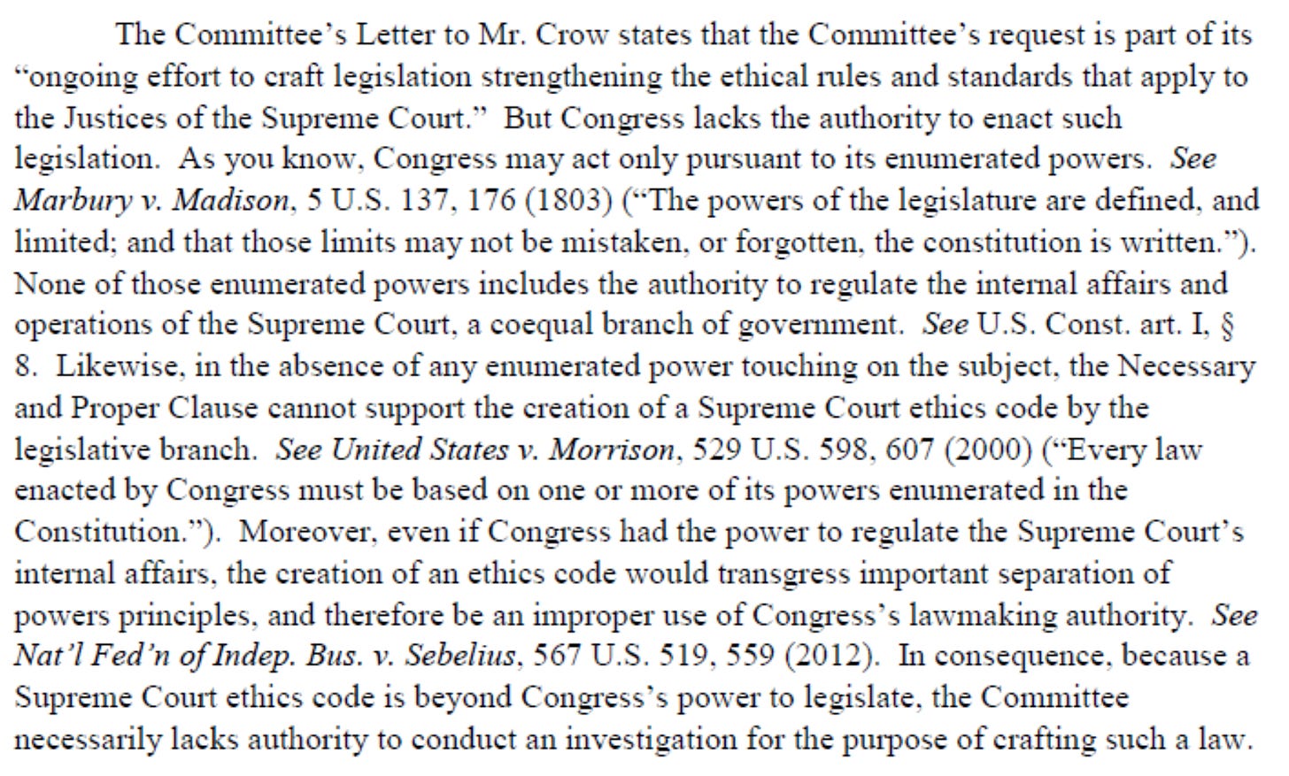 ‘TheCommittee’LettertoMr.Crow statesthattheCommitteesrequestispartofits The Committee's Letter to Mr. Crow states that the Committee's request is part of its “o "o n n g g o o i in n g ge e f f f fo or rt tt to oc c r ra af ft tl le e g gi is s l l a a t t io io n ns s t tr r e e n n g g t t h h e e n n i i n n g gt th h e ee e t th hi ic c a a l lr ru u l l e e s sa an n d ds s t ta a n n d d a a r r d d s st th h a a t ta a p p p p l ly yt to o theJusticesoftheSupremeCourt.” ButCongresslackstheauthoritytoenactsuch the Justices of the Supreme Court." But Congress lacks the authority to enact such L le e g gi is s l l a a t t i i o o n n . .A A s s y y o ou uk k n n o o w w . , C C o o n n g g r r e e s s s s m m a a y y a a c c t t o o n n l ly yp p u u r r s s u u a a n n t t t to ot its se e n n u u m m e e r r a a t te e d dp p o o w w e e r r s s . . S S e e e e M M ar ar b b u u r ry yv .v .M M ad ad i i s so o n n , .5 5 U U . .S S . . 1 1 3 3 7 7 , .1 17 7 6 6( (1 1 8 8 0 0 3 3) ) ( (" “ T T h h e ep p o o w w e e r r s s of of t th h e el le e g gi is s l l a a t t u u r r e ea ar r e ed d e e f fi i n n e e d d , .a an n d d l li i m mi i t te e d d: ; a an n d dt th ha a t t t th h o o s s e el li i m mi i t ts sm m a a y y n n o o t t b be em m i i s s t ta a k k e e n n , .o o r r f fo or rg g o ot tt t e e n n , .t th h e ec c o o n n s s t t i it t u u t t i i o o n ni is sw w r r i i t t t te e n n. ." ” ) ) . . N N o o n ne eo o f f t t h h o o s s e e e e n n u u m m e e r r a a t te e d dp p o o w w e e r rs si in n c c l l u u d d e e s st th h e ea a u u t t h h o o r r i it t y yt to or re e g gu u l la a t t e et th h e ei in n t t e e r m n a a l l a a f f f fa ai ir r s sa an n d d o o p p e e r r a a t ti i o o n n s so o f f t th h e eS S u u p pr r e e m m e eC C o o u u r r t t, ,a a c c o o e e q q u u a a l l b b r r a a n n c ch ho o f f g g o o v v e e r rn n m me e n n t t. .Se Se e e U U . .S S . .C C o o n n s s t t. .a a r rt t . . , I I § § 8 8. .L L i i k k e e w w i i s se e , . i i n nt th h e ea ab bs se e n n c c e eo of fa an n y ye en nu u m m e e r r a a t te e d dp po o w we er rt to o u u c c h h i i n n g go on nt th h e es su ub b j je e c c t t , .t th h e eN N e e c c e e s s s sa a r r y y a an n d dP P r r o o p p e e r r C C l l a au u s s e ec ca a n n n n o o t ts su up p p p o o r rt tt th h e ec c r re ea a t ti i o o n no of fa a S S u u p p r re e m m e eC C o o u u r r t t e e t th hi ic c s sc c o od d e eb by yt th h e e L le eg g i i s s l la a t t i i v v e eb b r ra a n n c c h h . .S S e ee eU U n n i i t te e d dS S t t a a t te e s s . v v .M M or o r r i ri s so o n n , .5 5 2 29 9U U . .S S . .$ 59 9 8 5 , .6 60 0 7 7( (2 2 0 0 0 0 0 0 ) )( (" “ E E v v e e r r y yl law aw e e n n a a c c t te e d db by yC C o o n n g g r r e e s ss sm m u u s s t t b be eb b a a s se e d do on no o n ne eo o r r m m o o r r e e o of fi it t s sp p o o w w e e r r s s e e n n u u m m e e r r a a t te e d di in nt th h e e C C o o ns n t s i t t it u u t t i io on n . . ” " ) ). . Moreover,evenifCongresshadthepowertoregulatetheSupremeCourt's Moreover, even fi Congress had the power to regulate the Supreme Count's i in n t t e e r r n n a a l la a f f f f a a i ir r s s , .t th h e ec c r re e a a t t i i o o n no o f f a an ne e t th hi ic c s sc co o d d e ew w o o u u l ld dt tr r a a n n s s g g r r e e s s s si im mp p o o r r t ta a n n t t s s e e p pa a r ra a t t i i o o n no of f ‘ p p o o w we e r rs sp p r r i in n c c i i p p l l e e s s , ,a an n d dt th h e e r r e e f f o o r r e eb be ea an ni im mp p r ro o p p e e r ru u s se co o f fC Co o n n g g r r e e s s s s ' 's sl la a w w m ma a k k i in n g ga a u u t t h h o o r r i it t y y . .S S e ee e N N at a ' t' l l F F e e d d ' 'n no o f f I In n d d e e p p . .B B u u s s. .v .v .S S e e b b e e l l i iu u s s , ,5 5 6 67 7U U . .S S . .$ 5 1 19 9 , ,5 55 5 9 9( (2 2 0 0 1 1 2 2 ) ) . .I nI nc c o o n n s se e q q u u e e n n c c e e , ,b b e e c ca a u u s s e ea a S S u u p p r re e m m e eC C o o u u r r t t e e t th hi ic c s sc co o d d e ei is sb b e ey y o o n n d d C Co o n n g g r r e e s s s s ' 's sp po o w we e r r t to ol le eg g i is s l l a a t t e e , ,t th h e eC C o o m m mi m t i t t e te e e : ‘ n n e e c c e e s s s s a a r r i i l l y yl la a c c k k s sa a u u t th ho o r ri i t t y yt to oc c o o n n d d u u c c t t a an ni in nv v e e s s t ti i g g a a t t i i o o n nf fo o r rt th h e e p pu u r rp p o os se eo o f f c c r r a a f f t t i in n g gs su u c c h ha a l la a w w . .