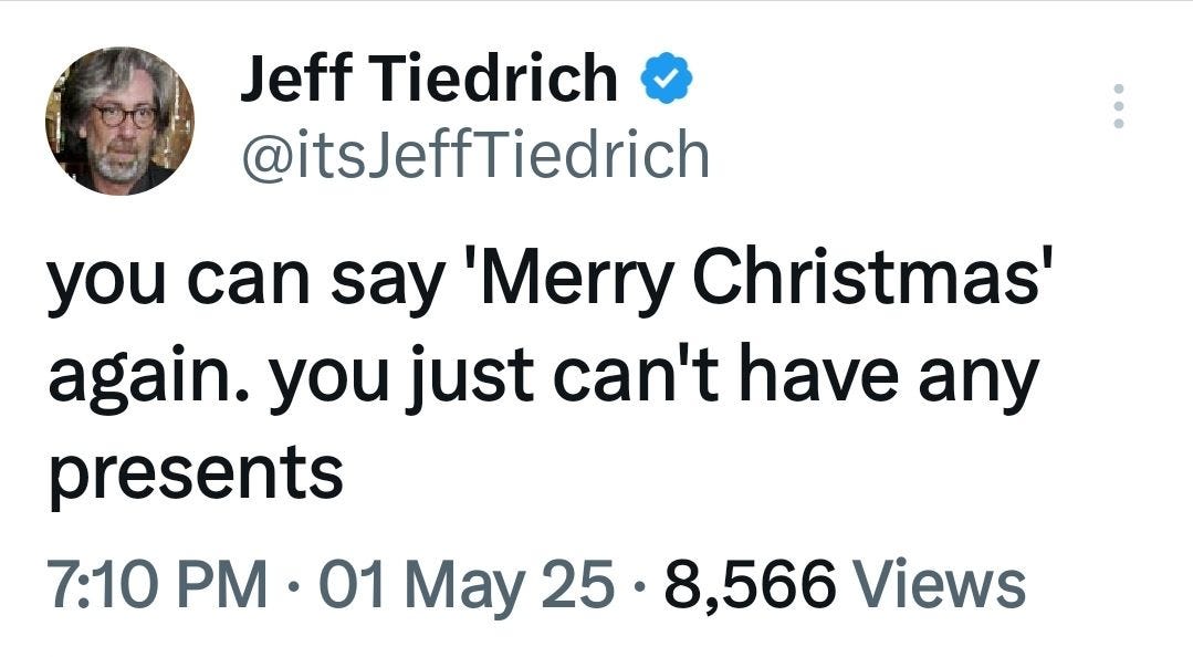 May be an image of 1 person and text that says 'Jeff Tiedrich @itsJeffTiedrich you can say 'Merry Christmas' again. you just can't have any presents 7:10 PM 01 ay 25 8,566 Views'