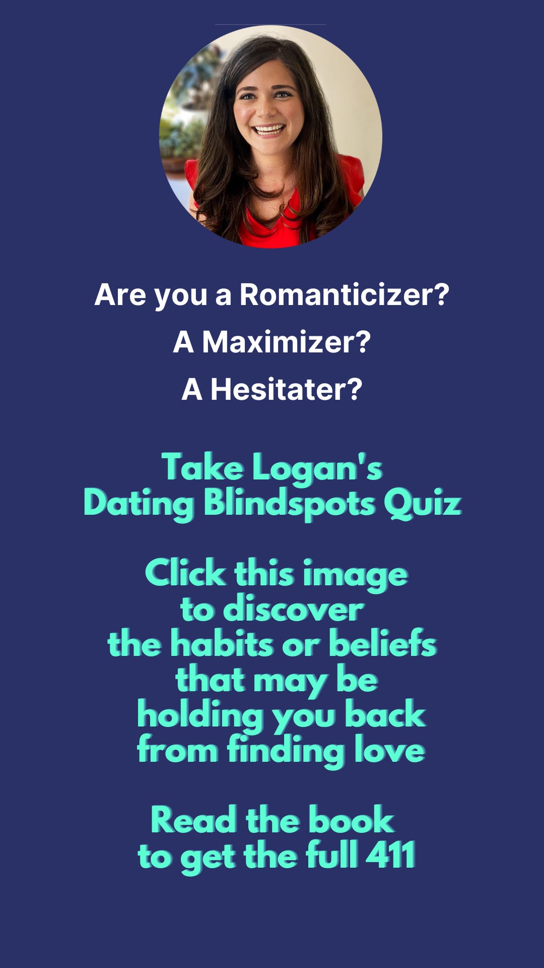 Are you a Romanticizer? A Maximizer? A Hesitater? Take Logan’s Dating Blindspots Quiz. Click this image to discover the habits or beliefs that may be holding you back from finding love. Read the book to get the full 411.