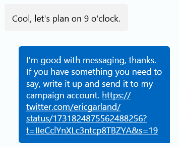 T: Cool, let's plan on 9:00. Me: I'm good with messaging, thanks. If you have something you need to say, write it up and send it to my campaign account.