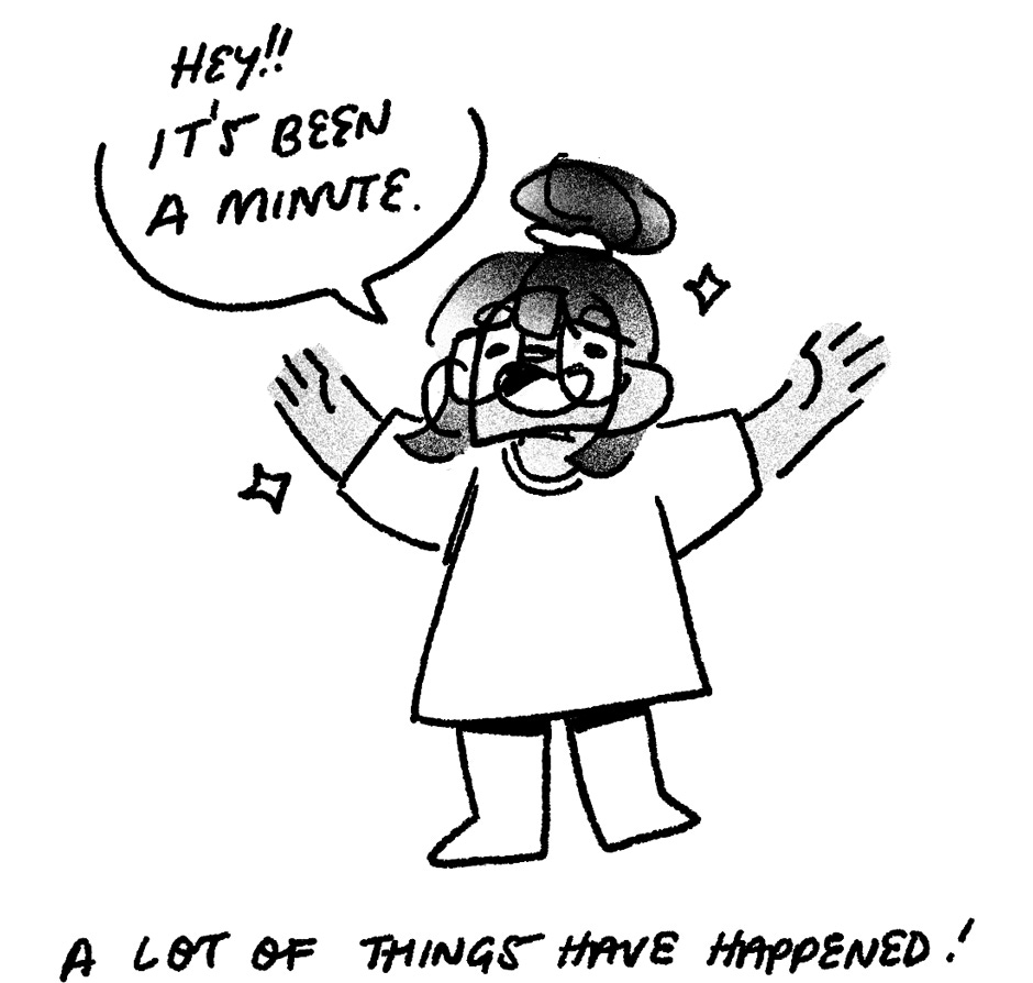 1. drawing of me, hair in a bun. i’m standing with my arms in the air, wearing a big tshirt, with two sparkles around my head. a speech bubble to my left in all caps says: “hey!! it’s been a minute.” at the bottom of the image, text reads: a lot of thing have happened.