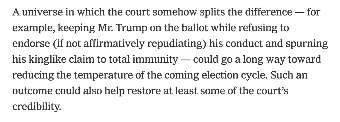 A universe in which the court somehow splits the difference — for example, keeping Mr. Trump on the ballot while refusing to endorse (if not affirmatively repudiating) his conduct and spurning his kinglike claim to total immunity — could go a long way toward reducing the temperature of the coming election cycle. Such an outcome could also help restore at least some of the court’s credibility.