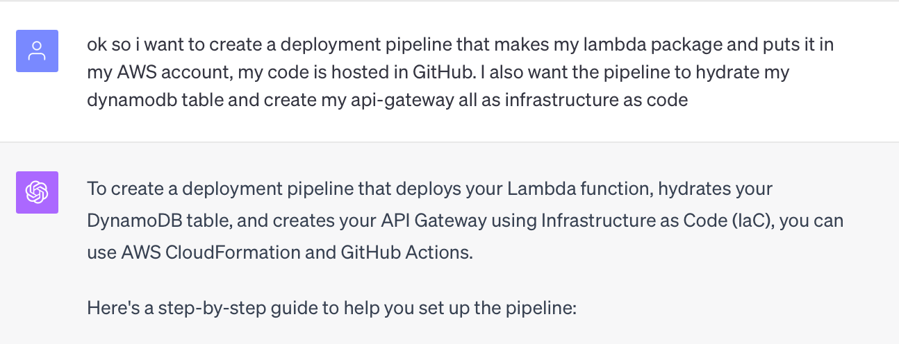 ok so i want to create a deployment pipeline that makes my lambda package and puts it in my AWS account, my code is hosted in GitHub. I also want the pipeline to hydrate my dynamodb table and create my api-gateway all as infrastructure as code  ChatGPT To create a deployment pipeline that deploys your Lambda function, hydrates your DynamoDB table, and creates your API Gateway using Infrastructure as Code (IaC), you can use AWS CloudFormation and GitHub Actions.
