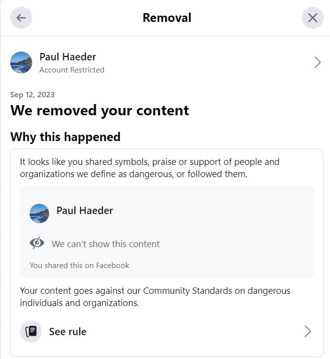 May be a meme of text that says 'Removal Paul Haeder Account Restricted Sep 12, 2023 We removed your content Why this happened It looks like you shared symbols, praise or support of people and organizations we define as dangerous, or followed them. Paul Haeder We can't show this content You shared this on Facebook Your content goes against our Community Standards on dangerous individuals and organizations. See rule'